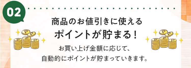 ポイント2：商品のお値引きに使えるポイントが貯まる！お買い上げ金額に応じて、自動的にポイントが貯まっていきます。